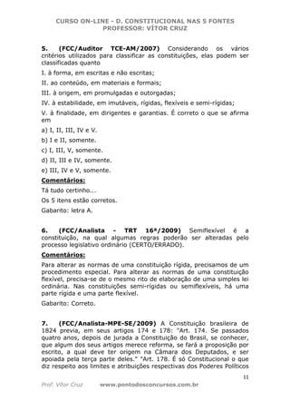 CURSO ON-LINE - D. CONSTITUCIONAL NAS 5 FONTES
PROFESSOR: VÍTOR CRUZ
11
Prof. Vítor Cruz www.pontodosconcursos.com.br
5. (FCC/Auditor TCE-AM/2007) Considerando os vários
critérios utilizados para classificar as constituições, elas podem ser
classificadas quanto
I. à forma, em escritas e não escritas;
II. ao conteúdo, em materiais e formais;
III. à origem, em promulgadas e outorgadas;
IV. à estabilidade, em imutáveis, rígidas, flexíveis e semi-rígidas;
V. à finalidade, em dirigentes e garantias. É correto o que se afirma
em
a) I, II, III, IV e V.
b) I e II, somente.
c) I, III, V, somente.
d) II, III e IV, somente.
e) III, IV e V, somente.
Comentários:
Tá tudo certinho...
Os 5 itens estão corretos.
Gabarito: letra A.
6. (FCC/Analista - TRT 16ª/2009) Semiflexível é a
constituição, na qual algumas regras poderão ser alteradas pelo
processo legislativo ordinário (CERTO/ERRADO).
Comentários:
Para alterar as normas de uma constituição rígida, precisamos de um
procedimento especial. Para alterar as normas de uma constituição
flexível, precisa-se de o mesmo rito de elaboração de uma simples lei
ordinária. Nas constituições semi-rígidas ou semiflexíveis, há uma
parte rígida e uma parte flexível.
Gabarito: Correto.
7. (FCC/Analista-MPE-SE/2009) A Constituição brasileira de
1824 previa, em seus artigos 174 e 178: "Art. 174. Se passados
quatro anos, depois de jurada a Constituição do Brasil, se conhecer,
que algum dos seus artigos merece reforma, se fará a proposição por
escrito, a qual deve ter origem na Câmara dos Deputados, e ser
apoiada pela terça parte deles." "Art. 178. É só Constitucional o que
diz respeito aos limites e atribuições respectivas dos Poderes Políticos
 