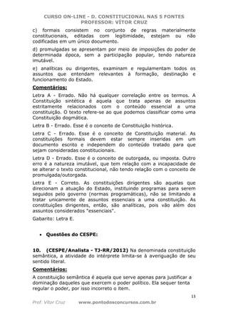 CURSO ON-LINE - D. CONSTITUCIONAL NAS 5 FONTES
PROFESSOR: VÍTOR CRUZ
13
Prof. Vítor Cruz www.pontodosconcursos.com.br
c) formais consistem no conjunto de regras materialmente
constitucionais, editadas com legitimidade, estejam ou não
codificadas em um único documento.
d) promulgadas se apresentam por meio de imposições do poder de
determinada época, sem a participação popular, tendo natureza
imutável.
e) analíticas ou dirigentes, examinam e regulamentam todos os
assuntos que entendam relevantes à formação, destinação e
funcionamento do Estado.
Comentários:
Letra A - Errado. Não há qualquer correlação entre os termos. A
Constituição sintética é aquela que trata apenas de assuntos
estritamente relacionados com o conteúdo essencial a uma
constituição. O texto refere-se ao que podemos classificar como uma
Constituição dogmática.
Letra B - Errado. Esse é o conceito de Constituição histórica.
Letra C - Errado. Esse é o conceito de Constituição material. As
constituições formais devem estar sempre inseridas em um
documento escrito e independem do conteúdo tratado para que
sejam consideradas constitucionais.
Letra D - Errado. Esse é o conceito de outorgada, ou imposta. Outro
erro é a natureza imutável, que tem relação com a incapacidade de
se alterar o texto constitucional, não tendo relação com o conceito de
promulgada/outorgada.
Letra E - Correto. As constituições dirigentes são aquelas que
direcionam a atuação do Estado, instituindo programas para serem
seguidos pelo governo (normas programáticas), não se limitando a
tratar unicamente de assuntos essenciais a uma constituição. As
constituições dirigentes, então, são analíticas, pois vão além dos
assuntos considerados "essenciais".
Gabarito: Letra E.
• Questões do CESPE:
10. (CESPE/Analista - TJ-RR/2012) Na denominada constituição
semântica, a atividade do intérprete limita-se à averiguação de seu
sentido literal.
Comentários:
A constituição semântica é aquela que serve apenas para justificar a
dominação daqueles que exercem o poder político. Ela sequer tenta
regular o poder, por isso incorreto o item.
 