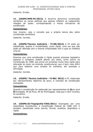 CURSO ON-LINE - D. CONSTITUCIONAL NAS 5 FONTES
PROFESSOR: VÍTOR CRUZ
14
Prof. Vítor Cruz www.pontodosconcursos.com.br
Gabarito: Errado.
11. (CESPE/MPE-PI/2012) A doutrina denomina constituição
semântica as cartas políticas que apenas refletem as subjacentes
relações de poder, correspondendo a meros simulacros de
constituição.
Comentários:
Isso mesmo, veja o conceito que a própria banca deu sobre
constituição semântica.
Gabarito: Correto.
12. (CESPE/Técnico Judiciário - TJ-RR/2012) A CF pode ser
classificada, quanto à mutabilidade, como rígida, uma vez que não
pode ser alterada com a mesma simplicidade com a qual se modifica
uma lei.
Comentários:
Dizemos que uma constituição é rígida quando processo legislativo
especial e complexo poderá alterar seu texto, como ocorre na
Constituição de 1988, que prevê um processo muito mais rígido para
alteração do texto via emenda constitucional, que é bem mais difícil
que para elaborar uma simples lei ordinária, daí acertada a
afirmação.
Gabarito: Correto.
13. (CESPE/ Técnico Judiciário - TJ-RR/ 2012) A CF, elaborada
por representantes legítimos do povo, é exemplo de constituição
outorgada.
Comentários:
Quando a constituição for elaborada por representantes do Povo será
Promulgada, Pê de Povo, Pê de Promulgada. Veja que o item inverteu
os conceitos.
Gabarito: Errado.
14. (CESPE/AJ-Taquigrafia-TJES/2011) Outorgada por uma
Assembleia Constituinte, a Constituição Federal de 1988 (CF) é
também classificada como escrita, formal, analítica, dogmática e
rígida.
Comentários:
 