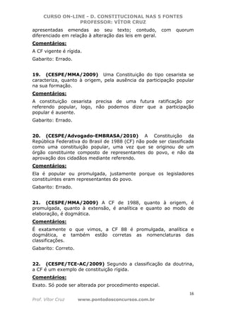 CURSO ON-LINE - D. CONSTITUCIONAL NAS 5 FONTES
PROFESSOR: VÍTOR CRUZ
16
Prof. Vítor Cruz www.pontodosconcursos.com.br
apresentadas emendas ao seu texto; contudo, com quorum
diferenciado em relação à alteração das leis em geral.
Comentários:
A CF vigente é rígida.
Gabarito: Errado.
19. (CESPE/MMA/2009) Uma Constituição do tipo cesarista se
caracteriza, quanto à origem, pela ausência da participação popular
na sua formação.
Comentários:
A constituição cesarista precisa de uma futura ratificação por
referendo popular, logo, não podemos dizer que a participação
popular é ausente.
Gabarito: Errado.
20. (CESPE/Advogado-EMBRASA/2010) A Constituição da
República Federativa do Brasil de 1988 (CF) não pode ser classificada
como uma constituição popular, uma vez que se originou de um
órgão constituinte composto de representantes do povo, e não da
aprovação dos cidadãos mediante referendo.
Comentários:
Ela é popular ou promulgada, justamente porque os legisladores
constituintes eram representantes do povo.
Gabarito: Errado.
21. (CESPE/MMA/2009) A CF de 1988, quanto à origem, é
promulgada, quanto à extensão, é analítica e quanto ao modo de
elaboração, é dogmática.
Comentários:
É exatamente o que vimos, a CF 88 é promulgada, analítica e
dogmática, e também estão corretas as nomenclaturas das
classificações.
Gabarito: Correto.
22. (CESPE/TCE-AC/2009) Segundo a classificação da doutrina,
a CF é um exemplo de constituição rígida.
Comentários:
Exato. Só pode ser alterada por procedimento especial.
 