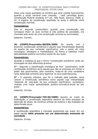 CURSO ON-LINE - D. CONSTITUCIONAL NAS 5 FONTES
PROFESSOR: VÍTOR CRUZ
18
Prof. Vítor Cruz www.pontodosconcursos.com.br
fosse uma roupa guardada no armário que será vestida futuramente,
quando o corpo nacional tiver crescido. - Uadi Lammêgo Bulos.
Constituição Federal anotada, 8.ª ed., São Paulo. Saraiva, 2008, p.
32. A espécie de constituição apontada no texto é definida como
constituição nominal.
Comentários:
Isso aí, segundo Loewenstein, quando uma constituição não
conseguia impor as suas normas à vida política da sociedade, era
chamada pelo autor de uma constituição nominal ou nominalista.
Gabarito: Correto.
26. (CESPE/Procurador-BACEN/2009) De acordo com a
doutrina, constituição semântica é aquela cuja interpretação depende
do exame de seu conteúdo significativo, sob o ponto de vista
sociológico, ideológico e metodológico, de forma a viabilizar maior
aplicabilidade político-normativo-social de seu texto.
Comentários:
Questão é maldosa já que o termo "constituição semântica" pode ser
enxergado de dois diferentes prismas:
1º - Segundo a classificação ontológica de Karl Loewenstein, onde
constituição semântica seria aquela que não se preocupa em limitar o
poder dos governantes, pelo contrário, trata-se de uma verdadeira
carta elaborada somente para legitimar os seus autoritarismos.
2º - O segundo enfoque, que foi o cobrado pela questão, seria
colocar a constituição semântica como aquela cuja interpretação
"depende da valoração de seu conteúdo significativo, sociológico,
visando uma maior aplicabilidade político-normativa-social do seu
texto".
Gabarito: Correto.
27. (CESPE/Procurador-TCE-ES/2009) Quanto ao modo de
elaboração, a constituição dogmática decorre do lento processo de
absorção de ideias, da contínua síntese da história e das tradições de
determinado povo.
Comentários:
A constituição dogmática é marcada justamente por expor em um
papel aquela idéia presente em um determinado momento da
sociedade.
Gabarito: Errado.
 
