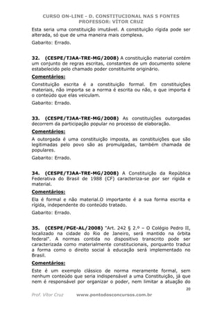 CURSO ON-LINE - D. CONSTITUCIONAL NAS 5 FONTES
PROFESSOR: VÍTOR CRUZ
20
Prof. Vítor Cruz www.pontodosconcursos.com.br
Esta seria uma constituição imutável. A constituição rígida pode ser
alterada, só que de uma maneira mais complexa.
Gabarito: Errado.
32. (CESPE/TJAA-TRE-MG/2008) A constituição material contém
um conjunto de regras escritas, constantes de um documento solene
estabelecido pelo chamado poder constituinte originário.
Comentários:
Constituição escrita é a constituição formal. Em constituições
materiais, não importa se a norma é escrita ou não, o que importa é
o conteúdo que elas veiculam.
Gabarito: Errado.
33. (CESPE/TJAA-TRE-MG/2008) As constituições outorgadas
decorrem da participação popular no processo de elaboração.
Comentários:
A outorgada é uma constituição imposta, as constituições que são
legitimadas pelo povo são as promulgadas, também chamada de
populares.
Gabarito: Errado.
34. (CESPE/TJAA-TRE-MG/2008) A Constituição da República
Federativa do Brasil de 1988 (CF) caracteriza-se por ser rígida e
material.
Comentários:
Ela é formal e não material.O importante é a sua forma escrita e
rígida, independente do conteúdo tratado.
Gabarito: Errado.
35. (CESPE/PGE-AL/2008) "Art. 242 § 2.º – O Colégio Pedro II,
localizado na cidade do Rio de Janeiro, será mantido na órbita
federal". A normas contida no dispositivo transcrito pode ser
caracterizada como materialmente constitucionais, porquanto traduz
a forma como o direito social à educação será implementado no
Brasil.
Comentários:
Este é um exemplo clássico de norma meramente formal, sem
nenhum conteúdo que seria indispensável a uma Constituição, já que
nem é responsável por organizar o poder, nem limitar a atuação do
 