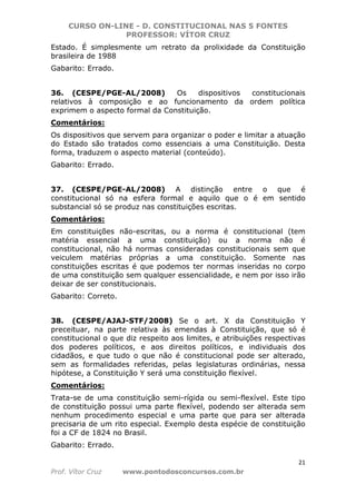 CURSO ON-LINE - D. CONSTITUCIONAL NAS 5 FONTES
PROFESSOR: VÍTOR CRUZ
21
Prof. Vítor Cruz www.pontodosconcursos.com.br
Estado. É simplesmente um retrato da prolixidade da Constituição
brasileira de 1988
Gabarito: Errado.
36. (CESPE/PGE-AL/2008) Os dispositivos constitucionais
relativos à composição e ao funcionamento da ordem política
exprimem o aspecto formal da Constituição.
Comentários:
Os dispositivos que servem para organizar o poder e limitar a atuação
do Estado são tratados como essenciais a uma Constituição. Desta
forma, traduzem o aspecto material (conteúdo).
Gabarito: Errado.
37. (CESPE/PGE-AL/2008) A distinção entre o que é
constitucional só na esfera formal e aquilo que o é em sentido
substancial só se produz nas constituições escritas.
Comentários:
Em constituições não-escritas, ou a norma é constitucional (tem
matéria essencial a uma constituição) ou a norma não é
constitucional, não há normas consideradas constitucionais sem que
veiculem matérias próprias a uma constituição. Somente nas
constituições escritas é que podemos ter normas inseridas no corpo
de uma constituição sem qualquer essencialidade, e nem por isso irão
deixar de ser constitucionais.
Gabarito: Correto.
38. (CESPE/AJAJ-STF/2008) Se o art. X da Constituição Y
preceituar, na parte relativa às emendas à Constituição, que só é
constitucional o que diz respeito aos limites, e atribuições respectivas
dos poderes políticos, e aos direitos políticos, e individuais dos
cidadãos, e que tudo o que não é constitucional pode ser alterado,
sem as formalidades referidas, pelas legislaturas ordinárias, nessa
hipótese, a Constituição Y será uma constituição flexível.
Comentários:
Trata-se de uma constituição semi-rígida ou semi-flexível. Este tipo
de constituição possui uma parte flexível, podendo ser alterada sem
nenhum procedimento especial e uma parte que para ser alterada
precisaria de um rito especial. Exemplo desta espécie de constituição
foi a CF de 1824 no Brasil.
Gabarito: Errado.
 