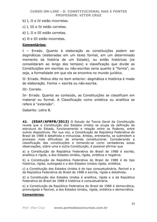 CURSO ON-LINE - D. CONSTITUCIONAL NAS 5 FONTES
PROFESSOR: VÍTOR CRUZ
23
Prof. Vítor Cruz www.pontodosconcursos.com.br
b) I, II e IV estão incorretas.
c) I, III e IV estão corretas.
d) I, II e III estão corretas.
e) II e III estão incorretas.
Comentários:
I – Errado. Quanto à elaboração as constituições podem ser
dogmáticas (elaboradas em um texto formal, em um determinado
momento da história de um Estado), ou então históricas (se
consolidaram ao longo dos tempos) a classificação que divide as
Constituições em escritas ou não-escritas seria quanto à “forma”, ou
seja, a formalidade em que ela se encontra no mundo jurídico.
II- Errado. Motivo dito no item anterior: dogmática e histórica é modo
de elaboração. Forma = escrita ou não-escrita.
III- Correto.
IV- Errado. Quanto ao conteúdo, as Constituições se classificam em
material ou formal. A Classificação como sintética ou analítica se
refere à “extensão”.
Gabarito: Letra B.
42. (ESAF/AFRFB/2012) O Estudo da Teoria Geral da Constituição
revela que a Constituição dos Estados Unidos se ocupa da definição da
estrutura do Estado, funcionamento e relação entre os Poderes, entre
outros dispositivos. Por sua vez, a Constituição da República Federativa do
Brasil de 1988 é detalhista e minuciosa. Ambas, entretanto, se submetem a
processo mais dificultoso de emenda constitucional. Considerando a
classificação das constituições e tomando-se como verdadeiras essas
observações, sobre uma e outra Constituição, é possível afirmar que
a) a Constituição da República Federativa do Brasil de 1988 é escrita,
analítica e rígida, a dos Estados Unidos, rígida, sintética e negativa.
b) a Constituição da República Federativa do Brasil de 1988 é do tipo
histórica, rígida, outorgada e a dos Estados Unidos rígida, sintética.
c) a Constituição dos Estados Unidos é do tipo consuetudinária, flexível e a
da República Federativa do Brasil de 1988 é escrita, rígida e detalhista.
d) a Constituição dos Estados Unidos é analítica, rígida e a da República
Federativa do Brasil de 1988 é histórica e consuetudinária.
e) a Constituição da República Federativa do Brasil de 1988 é democrática,
promulgada e flexível, a dos Estados Unidos, rígida, sintética e democrática.
Comentários:
 