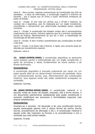 CURSO ON-LINE - D. CONSTITUCIONAL NAS 5 FONTES
PROFESSOR: VÍTOR CRUZ
24
Prof. Vítor Cruz www.pontodosconcursos.com.br
Letra A - Item correto, exigindo conhecimento da Constituição dos EUA do
candidato... a título de informação, a constituição negativa é sinônimo de
Garantia , que é aquela que se limita a trazer elementos limitativos do
poder do Estado.
Letra B - Errado. O erro está em afirmar que a CF-88 é histórica, na
verdade ela é dogmática, pois foi elaborada por um órgão Constituinte,
consolidando o pensamento que determinada sociedade possui naquele
momento.
Letra C - Errado. A constituição dos Estados Unidos não é consuetudinária
(costumeira) ela é escrita, inclusive sabemos que foi a primeira constituição
escrita da história, diferentemente do que diz o item. A classificação da
Constituição de 88 está correta.
Letra D - Errado. O item inverteu características das constituições do Brasil
e dos EUA.
Letra E - Errado. A do Brasil não é flexível, é rígida, pois somente pode ser
alterada por procedimento especial.
Gabarito: Letra A
43. (ESAF/AFRFB/2009) A constituição dogmática se apresenta
como produto escrito e sistematizado por um órgão constituinte, a
partir de princípios e ideias fundamentais da teoria política e do
direito dominante.
Comentários:
A constituição dogmática é marcada justamente por expor em um
papel aquela idéia de um determinado momento da sociedade. Deve
ser necessariamente escrita, pois, diferentemente das constituições
histórica, seus dogmas ainda não estão solidamente arraigados na
sociedade.
Gabarito: Correto.
44. (ESAF/EPPGG-MPOG/2009) A constituição material é o
peculiar modo de existir do Estado, reduzido, sob a forma escrita, a
um documento solenemente estabelecido pelo poder constituinte e
somente modificável por processos e formalidades especiais nela
própria estabelecidos.
Comentários:
Inverteu-se o conceito. Tal descrição é de uma constituição formal,
aquela preocupada apenas com o status formal da norma (forma
escrita, procedimento de alteração e etc.). A constituição material é
aquela onde não importam as formas e os procedimentos e sim o
conteúdo que está sendo tratado.
Gabarito: Errado.
 