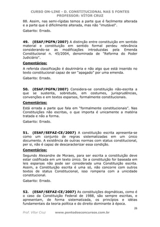 CURSO ON-LINE - D. CONSTITUCIONAL NAS 5 FONTES
PROFESSOR: VÍTOR CRUZ
26
Prof. Vítor Cruz www.pontodosconcursos.com.br
88. Assim, nas semi-rígidas temos a parte que é facilmente alterada
e a parte que é dificilmente alterada, mas não "imutável".
Gabarito: Errado.
49. (ESAF/PGFN/2007) A distinção entre constituição em sentido
material e constituição em sentido formal perdeu relevância
considerando-se as modificações introduzidas pela Emenda
Constitucional n. 45/2004, denominada de "Reforma do Poder
Judiciário".
Comentários:
A referida classificação é doutrinária e não algo que está inserido no
texto constitucional capaz de ser “apagado” por uma emenda.
Gabarito: Errado.
50. (ESAF/PGFN/2007) Considera-se constituição não-escrita a
que se sustenta, sobretudo, em costumes, jurisprudências,
convenções e em textos esparsos, formalmente constitucionais.
Comentários:
Está errada a parte que fala em “formalmente constitucionais”. Nas
Constituições não escritas, o que importa é unicamente a matéria
tratada e não a forma.
Gabarito: Errado.
51. (ESAF/SEFAZ-CE/2007) A constituição escrita apresenta-se
como um conjunto de regras sistematizadas em um único
documento. A existência de outras normas com status constitucional,
per si, não é capaz de descaracterizar essa condição.
Comentários:
Segundo Alexandre de Moraes, para ser escrita a constituição deve
estar codificada em um texto único. Se a constituição for baseada em
leis esparsas não pode ser considerada uma Constituição escrita.
Assim, a Constituição escrita é uma só, não concorre com outros
textos de status Constitucional, isso romperia com a unicidade
constitucional.
Gabarito: Errado.
52. (ESAF/SEFAZ-CE/2007) As constituições dogmáticas, como é
o caso da Constituição Federal de 1988, são sempre escritas, e
apresentam, de forma sistematizada, os princípios e idéias
fundamentais da teoria política e do direito dominante à época.
 