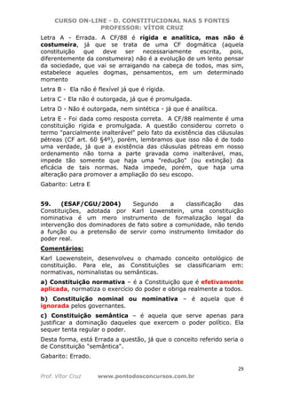 CURSO ON-LINE - D. CONSTITUCIONAL NAS 5 FONTES
PROFESSOR: VÍTOR CRUZ
29
Prof. Vítor Cruz www.pontodosconcursos.com.br
Letra A - Errada. A CF/88 é rígida e analítica, mas não é
costumeira, já que se trata de uma CF dogmática (aquela
constituição que deve ser necessariamente escrita, pois,
diferentemente da constumeira) não é a evolução de um lento pensar
da sociedade, que vai se arraigando na cabeça de todos, mas sim,
estabelece aqueles dogmas, pensamentos, em um determinado
momento
Letra B - Ela não é flexível já que é rígida.
Letra C - Ela não é outorgada, já que é promulgada.
Letra D - Não é outorgada, nem sintética - já que é analítica.
Letra E - Foi dada como resposta correta. A CF/88 realmente é uma
constituição rígida e promulgada. A questão considerou correto o
termo "parcialmente inalterável" pelo fato da existência das cláusulas
pétreas (CF art. 60 §4º), porém, lembramos que isso não é de todo
uma verdade, já que a existência das cláusulas pétreas em nosso
ordenamento não torna a parte gravada como inalterável, mas,
impede tão somente que haja uma "redução" (ou extinção) da
eficácia de tais normas. Nada impede, porém, que haja uma
alteração para promover a ampliação do seu escopo.
Gabarito: Letra E
59. (ESAF/CGU/2004) Segundo a classificação das
Constituições, adotada por Karl Lowenstein, uma constituição
nominativa é um mero instrumento de formalização legal da
intervenção dos dominadores de fato sobre a comunidade, não tendo
a função ou a pretensão de servir como instrumento limitador do
poder real.
Comentários:
Karl Loewenstein, desenvolveu o chamado conceito ontológico de
constituição. Para ele, as Constituições se classificariam em:
normativas, nominalistas ou semânticas.
a) Constituição normativa – é a Constituição que é efetivamente
aplicada, normatiza o exercício do poder e obriga realmente a todos.
b) Constituição nominal ou nominativa – é aquela que é
ignorada pelos governantes.
c) Constituição semântica – é aquela que serve apenas para
justificar a dominação daqueles que exercem o poder político. Ela
sequer tenta regular o poder.
Desta forma, está Errada a questão, já que o conceito referido seria o
de Constituição "semântica".
Gabarito: Errado.
 