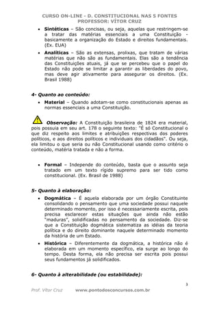 CURSO ON-LINE - D. CONSTITUCIONAL NAS 5 FONTES
PROFESSOR: VÍTOR CRUZ
3
Prof. Vítor Cruz www.pontodosconcursos.com.br
• Sintéticas – São concisas, ou seja, aquelas que restringem-se
a tratar das matérias essenciais a uma Constituição -
basicamente a organização do Estado e direitos fundamentais.
(Ex. EUA)
• Analíticas – São as extensas, prolixas, que tratam de várias
matérias que não são as fundamentais. Elas são a tendência
das Constituições atuais, já que se percebeu que o papel do
Estado não pode se limitar a garantir as liberdades do povo,
mas deve agir ativamente para assegurar os direitos. (Ex.
Brasil 1988)
4- Quanto ao conteúdo:
• Material – Quando adotam-se como constitucionais apenas as
normas essenciais a uma Constituição.
Observação: A Constituição brasileira de 1824 era material,
pois possuia em seu art. 178 o seguinte texto: "É só Constitucional o
que diz respeito aos limites e atribuições respectivas dos poderes
políticos, e aos direitos políticos e individuais dos cidadãos". Ou seja,
ela limitou o que seria ou não Constitucional usando como critério o
conteúdo, matéria tratada e não a forma.
• Formal – Independe do conteúdo, basta que o assunto seja
tratado em um texto rígido supremo para ser tido como
constitucional. (Ex. Brasil de 1988)
5- Quanto à elaboração:
• Dogmática – É aquela elaborada por um órgão Constituinte
consolidando o pensamento que uma sociedade possui naquele
determinado momento, por isso é necessariamente escrita, pois
precisa esclarecer estas situações que ainda não estão
“maduras”, solidificadas no pensamento da sociedade. Diz-se
que a Constituição dogmática sistematiza as idéias da teoria
política e do direito dominante naquele determinado momento
da história de um Estado.
• Histórica – Diferentemente da dogmática, a histórica não é
elaborada em um momento específico, ela surge ao longo do
tempo. Desta forma, ela não precisa ser escrita pois possui
seus fundamentos já solidificados.
6- Quanto à alterabilidade (ou estabilidade):
 