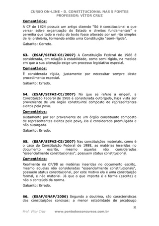 CURSO ON-LINE - D. CONSTITUCIONAL NAS 5 FONTES
PROFESSOR: VÍTOR CRUZ
31
Prof. Vítor Cruz www.pontodosconcursos.com.br
Comentários:
A CF de 1824 possuia um artigo dizendo “Só é constitucional o que
versar sobre organização do Estado e direitos fundamentais” e
permitia que todo o resto do texto fosse alterado por um rito simples
de lei ordniária, formando então uma Constituição “semi-rígida”.
Gabarito: Correto.
63. (ESAF/SEFAZ-CE/2007) A Constituição Federal de 1988 é
considerada, em relação à estabilidade, como semi-rígida, na medida
em que a sua alteração exige um processo legislativo especial.
Comentários:
É considerada rígida, justamente por necessitar sempre deste
procedimento especial.
Gabarito: Errado.
64. (ESAF/SEFAZ-CE/2007) No que se refere à origem, a
Constituição Federal de 1988 é considerada outorgada, haja vista ser
proveniente de um órgão constituinte composto de representantes
eleitos pelo povo.
Comentários:
Justamente por ser proveniente de um órgão constituinte composto
de representantes eleitos pelo povo, ela é considerada promulgada e
não outorgada.
Gabarito: Errado.
65. (ESAF/SEFAZ-CE/2007) Nas constituições materiais, como é
o caso da Constituição Federal de 1988, as matérias inseridas no
documento escrito, mesmo aquelas não consideradas
"essencialmente constitucionais", possuem status constitucional.
Comentários:
Realmente na CF/88 as matérias inseridas no documento escrito,
mesmo aquelas não consideradas "essencialmente constitucionais",
possuem status constitucional, por este motivo ela é uma constituição
formal, e não material. Já que o que importa é a forma (escrita) e
não o conteúdo da norma.
Gabarito: Errado.
66. (ESAF/ENAP/2006) Segundo a doutrina, são características
das constituições concisas: a menor estabilidade do arcabouço
 