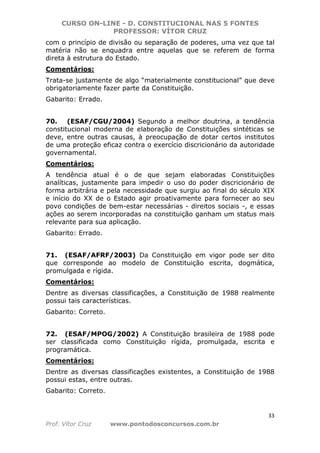 CURSO ON-LINE - D. CONSTITUCIONAL NAS 5 FONTES
PROFESSOR: VÍTOR CRUZ
33
Prof. Vítor Cruz www.pontodosconcursos.com.br
com o princípio de divisão ou separação de poderes, uma vez que tal
matéria não se enquadra entre aquelas que se referem de forma
direta à estrutura do Estado.
Comentários:
Trata-se justamente de algo “materialmente constitucional” que deve
obrigatoriamente fazer parte da Constituição.
Gabarito: Errado.
70. (ESAF/CGU/2004) Segundo a melhor doutrina, a tendência
constitucional moderna de elaboração de Constituições sintéticas se
deve, entre outras causas, à preocupação de dotar certos institutos
de uma proteção eficaz contra o exercício discricionário da autoridade
governamental.
Comentários:
A tendência atual é o de que sejam elaboradas Constituições
analíticas, justamente para impedir o uso do poder discricionário de
forma arbitrária e pela necessidade que surgiu ao final do século XIX
e início do XX de o Estado agir proativamente para fornecer ao seu
povo condições de bem-estar necessárias - direitos sociais -, e essas
ações ao serem incorporadas na constituição ganham um status mais
relevante para sua aplicação.
Gabarito: Errado.
71. (ESAF/AFRF/2003) Da Constituição em vigor pode ser dito
que corresponde ao modelo de Constituição escrita, dogmática,
promulgada e rígida.
Comentários:
Dentre as diversas classificações, a Constituição de 1988 realmente
possui tais características.
Gabarito: Correto.
72. (ESAF/MPOG/2002) A Constituição brasileira de 1988 pode
ser classificada como Constituição rígida, promulgada, escrita e
programática.
Comentários:
Dentre as diversas classificações existentes, a Constituição de 1988
possui estas, entre outras.
Gabarito: Correto.
 