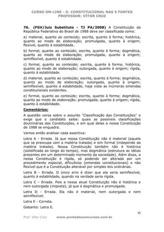 CURSO ON-LINE - D. CONSTITUCIONAL NAS 5 FONTES
PROFESSOR: VÍTOR CRUZ
35
Prof. Vítor Cruz www.pontodosconcursos.com.br
76. (FGV/Juiz Substituto - TJ PA/2008) A Constituição da
República Federativa do Brasil de 1988 deve ser classificada como:
a) material, quanto ao conteúdo; escrita, quanto à forma; histórica,
quanto ao modo de elaboração; promulgada, quanto à origem;
flexível, quanto à estabilidade.
b) formal, quanto ao conteúdo; escrita, quanto à forma; dogmática,
quanto ao modo de elaboração; promulgada, quanto à origem;
semiflexível, quanto à estabilidade.
c) formal, quanto ao conteúdo; escrita, quanto à forma; histórica,
quanto ao modo de elaboração; outorgada, quanto à origem; rígida,
quanto à estabilidade.
d) material, quanto ao conteúdo; escrita, quanto à forma; dogmática,
quanto ao modo de elaboração; outorgada, quanto à origem;
semiflexível, quanto à estabilidade, haja vista as inúmeras emendas
constitucionais existentes.
e) formal, quanto ao conteúdo; escrita, quanto à forma; dogmática,
quanto ao modo de elaboração; promulgada, quanto à origem; rígida,
quanto à estabilidade.
Comentários:
A questão versa sobre o assunto "Classificação das Constituições" e
exige que o candidato saiba: quais as possíveis classificações
doutrinárias das Constituições, e em qual delas a nossa Constituição
de 1988 se enquadra.
Vamos então analisar cada assertiva:
Letra A - Errada. Já que nossa Constituição não é material (aquela
que se preocupa com a matéria tratada) e sim formal (independe da
matéria tratada). Nossa Constituição também não é histórica
(solidificada ao longo do tempo), mas dogmática (estrutura as idéias
presentes em um determinado momento da sociedade). Além disso, a
nossa Constituição é rígida, só podendo ser alterada por um
procedimento especial, dificultoso (emendas constitucionais) e não
flexível que é a Constituição alterável por simples leis ordinárias.
Letra B - Errada. O único erro é dizer que ela seria semiflexível,
quanto à estabilidade, quando na verdade seria rígida.
Letra C - Errada. Pois a nossa atual Constituição não é histórica e
nem outorgada (imposta), já que é dogmática e promulgada.
Letra D - Errada. Ela não é material, nem outorgada e nem
semiflexível.
Letra E - Correta.
Gabarito: Letra E.
 