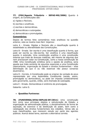 CURSO ON-LINE - D. CONSTITUCIONAL NAS 5 FONTES
PROFESSOR: VÍTOR CRUZ
36
Prof. Vítor Cruz www.pontodosconcursos.com.br
77. (FGV/Agente Tributário - SEFAZ-MS/2006) Quanto à
origem, as Constituições são:
a) rígidas e flexíveis.
b) escritas e analíticas.
c) escritas e democráticas.
d) democráticas e outorgadas.
e) democráticas e promulgadas.
Comentários:
Depois de termos feito comentários mais analíticos na questão
anterior, esta se mostra mais fácil. Vejamos:
Letra A - Errada. Rígidas e flexíveis são a classificação quanto à
estabilidade ou alterabilidade das Constituições.
Letra B - Errada. Ser escrita é uma classificação quanto à forma, que
pode ser escrita ou não-escrita. Ser analítica é uma classificação
quanto à extensão. Uma constituição analítica é uma constituição
extensa que trata de diversas matérias, até mesmo de algumas que
nem precisavam estar na Constituição, como a nossa constituição de
1988. Uma Constituição sintética seria o oposto de analítica, seria
aquela que trata somente de assuntos essenciais a uma Constituição
(basicamente, organização do Estado e direitos fundamentais - essa
delimitação do que é ou não essencial não possui consenso
doutrinário).
Letra D - Correto. A Constituição pode se originar da vontade do povo
representado por uma Assembléia Constituinte (sendo, assim,
promulgada ou democrática), ou pode ser imposta unilateralmente
pelo governante, quando, então, será chamada de outorgada.
Letra E - Errado. Democráticas é sinônimo de promulgada.
Gabarito: Letra D.
• Questões Funiversa:
78. (FUNIVERSA/AFAU-SEPLAG-DF/2011) Uma constituição
tem como seus principais objetos a estruturação do Estado, a
organização da administração pública, o disciplinamento da forma de
aquisição, do exercício e da destituição do poder, bem como a
catalogação dos direitos fundamentais dos cidadãos. Várias são as
suas classificações, que merecem estudo por parte dos agentes
públicos. Acerca desse tema, assinale a alternativa correta.
 