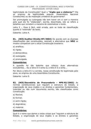 CURSO ON-LINE - D. CONSTITUCIONAL NAS 5 FONTES
PROFESSOR: VÍTOR CRUZ
40
Prof. Vítor Cruz www.pontodosconcursos.com.br
legitimidade da Constituição? Qual o “órgão que a elaborou”? Ela
se originou da legitimidade popular (Assembleia Nacional
Constituinte) ou da imposição unilateral do governante?
Ser promulgada ou outorgada não tem haver em si com a maneira
pela qual ela foi “elaborada”, escrita, desenhada, isto se refere a
detalhes que remetem a maneira de sistematizar o texto.
Letra E – Essa é fácil, está errada, pois se trata de classificação
quanto à “extensão” do texto.
Gabarito: Letra A.
81. (NCE/Auditor-Direito-MT/2004) De acordo com as diversas
classificações das constituições, assinale a alternativa que NÃO se
mostra compatível com a atual Constituição brasileira:
a) analítica;
b) rígida;
c) democrática;
d) outorgada;
e) promulgada.
Comentários:
A questão foi tão bobinha que colocou duas alternativas
excludentes... Ou a letra D é certa ou a letra E é a certa...
Por óbvio a letra D é a correta, nossa constituição foi legitimada pelo
povo, se originou de uma Assembleia Constituinte.
Gabarito: Letra D.
82. (NCE/Secretário de Procuradoria - MPE-RJ/2002) As
normas constitucionais que regulam a estrutura do Estado, a
organização de seus órgãos e os direitos e garantias fundamentais,
inseridas ou não num documento escrito, são classificadas como
Constituição:
a) flexível;
b) formal;
c) semi-rígida;
d) dogmática;
e) material.
Comentários:
Qual é o nome que damos a estas coisas que “regulam a estrutura do
Estado, a organização de seus órgãos e os direitos e garantias
 