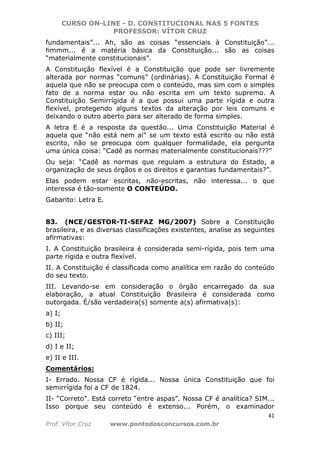 CURSO ON-LINE - D. CONSTITUCIONAL NAS 5 FONTES
PROFESSOR: VÍTOR CRUZ
41
Prof. Vítor Cruz www.pontodosconcursos.com.br
fundamentais”... Ah, são as coisas “essenciais à Constituição”...
hmmm... é a matéria básica da Constituição... são as coisas
“materialmente constitucionais”.
A Constituição flexível é a Constituição que pode ser livremente
alterada por normas “comuns” (ordinárias). A Constituição Formal é
aquela que não se preocupa com o conteúdo, mas sim com o simples
fato de a norma estar ou não escrita em um texto supremo. A
Constituição Semirrígida é a que possui uma parte rígida e outra
flexível, protegendo alguns textos da alteração por leis comuns e
deixando o outro aberto para ser alterado de forma simples.
A letra E é a resposta da questão... Uma Constituição Material é
aquela que “não está nem aí” se um texto está escrito ou não está
escrito, não se preocupa com qualquer formalidade, ela pergunta
uma única coisa: “Cadê as normas materialmente constitucionais???”
Ou seja: “Cadê as normas que regulam a estrutura do Estado, a
organização de seus órgãos e os direitos e garantias fundamentais?”.
Elas podem estar escritas, não-escritas, não interessa... o que
interessa é tão-somente O CONTEÚDO.
Gabarito: Letra E.
83. (NCE/GESTOR-TI-SEFAZ MG/2007) Sobre a Constituição
brasileira, e as diversas classificações existentes, analise as seguintes
afirmativas:
I. A Constituição brasileira é considerada semi-rígida, pois tem uma
parte rígida e outra flexível.
II. A Constituição é classificada como analítica em razão do conteúdo
do seu texto.
III. Levando-se em consideração o órgão encarregado da sua
elaboração, a atual Constituição Brasileira é considerada como
outorgada. É/são verdadeira(s) somente a(s) afirmativa(s):
a) I;
b) II;
c) III;
d) I e II;
e) II e III.
Comentários:
I- Errado. Nossa CF é rígida... Nossa única Constituição que foi
semirrígida foi a CF de 1824.
II- “Correto”. Está correto “entre aspas”. Nossa CF é analítica? SIM...
Isso porque seu conteúdo é extenso... Porém, o examinador
 