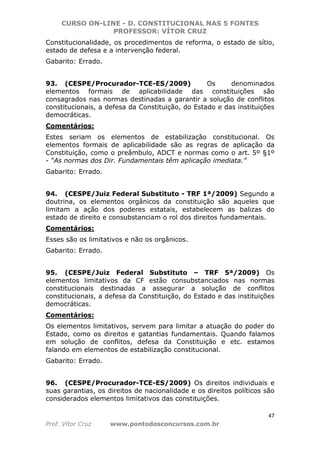 CURSO ON-LINE - D. CONSTITUCIONAL NAS 5 FONTES
PROFESSOR: VÍTOR CRUZ
47
Prof. Vítor Cruz www.pontodosconcursos.com.br
Constitucionalidade, os procedimentos de reforma, o estado de sítio,
estado de defesa e a intervenção federal.
Gabarito: Errado.
93. (CESPE/Procurador-TCE-ES/2009) Os denominados
elementos formais de aplicabilidade das constituições são
consagrados nas normas destinadas a garantir a solução de conflitos
constitucionais, a defesa da Constituição, do Estado e das instituições
democráticas.
Comentários:
Estes seriam os elementos de estabilização constitucional. Os
elementos formais de aplicabilidade são as regras de aplicação da
Constituição, como o preâmbulo, ADCT e normas como o art. 5º §1º
- “As normas dos Dir. Fundamentais têm aplicação imediata.”
Gabarito: Errado.
94. (CESPE/Juiz Federal Substituto - TRF 1ª/2009) Segundo a
doutrina, os elementos orgânicos da constituição são aqueles que
limitam a ação dos poderes estatais, estabelecem as balizas do
estado de direito e consubstanciam o rol dos direitos fundamentais.
Comentários:
Esses são os limitativos e não os orgânicos.
Gabarito: Errado.
95. (CESPE/Juiz Federal Substituto – TRF 5ª/2009) Os
elementos limitativos da CF estão consubstanciados nas normas
constitucionais destinadas a assegurar a solução de conflitos
constitucionais, a defesa da Constituição, do Estado e das instituições
democráticas.
Comentários:
Os elementos limitativos, servem para limitar a atuação do poder do
Estado, como os direitos e gatantias fundamentais. Quando falamos
em solução de conflitos, defesa da Constituição e etc. estamos
falando em elementos de estabilização constitucional.
Gabarito: Errado.
96. (CESPE/Procurador-TCE-ES/2009) Os direitos individuais e
suas garantias, os direitos de nacionalidade e os direitos políticos são
considerados elementos limitativos das constituições.
 