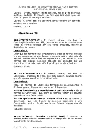 CURSO ON-LINE - D. CONSTITUCIONAL NAS 5 FONTES
PROFESSOR: VÍTOR CRUZ
52
Prof. Vítor Cruz www.pontodosconcursos.com.br
Letra D - Errada. Assertiva muito genérica, não se pode dizer que
qualquer limitação do Estado em face dos indivíduos será um
princípio, pode ser um regra também.
Letra E - Aí sim!!!! Essa é a assertiva correta e define um conceito
aplicável aos princípios.
Gabarito: Letra E.
• Questões da FCC:
100. (FCC/EPP-SP/2009) É correto afirmar, em face da
Constituição brasileira de 1988, que são formalmente constitucionais
todas as normas contidas em seu corpo articulado, mesmo as
destituídas de rigidez.
Comentários:
Dizer que são formalmente constitucionais todas as normas contidas
em seu corpo está correto. Porém, a questão está errada, pois não
existem normas destituídas de rigidez na CF/88. Todas as suas
normas são rígidas, somente podendo ser alteradas por um
procedimento especial, mais dificultoso do que as leis ordinárias.
Gabarito: Errado.
101. (FCC/EPP-SP/2009) É correto afirmar, em face da
Constituição brasileira de 1988, que nela existem algumas normas
que são apenas formalmente constitucionais.
Comentários:
Todas as normas da CF/88 são formalmente constitucionais. A
doutrina, porém, divide estas normas em dois grupos:
Normas formalmente e materialmente constitucionais - São as
normas da Constituição que, além de formais, tratam de assuntos
essenciais a uma Constituição.
Normas apenas formalmente constitucionais - São as normas da
Constituição que não tratam de assuntos essenciais a uma
Constituição, porém, não deixam de ser formais, apenas não são
materiais.
Gabarito: Correto.
102. (FCC/Técnico Superior - PGE-RJ/2009) O conceito de
normas materialmente constitucionais é antagônico ao de normas
formalmente constitucionais.
 