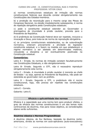 CURSO ON-LINE - D. CONSTITUCIONAL NAS 5 FONTES
PROFESSOR: VÍTOR CRUZ
59
Prof. Vítor Cruz www.pontodosconcursos.com.br
a) normas constitucionais estaduais de imitação são normas
constitucionais federais que deverão constar obrigatoriamente nas
Constituições dos Estados-membros.
b) a proibição da recondução para o mesmo cargo das Mesas do
Congresso Nacional, na eleição imediatamente subseqüente, é norma
de repetição obrigatória pelas Constituições estaduais.
c) pode o constituinte estadual estender ao Governador a
prerrogativa de imunidade à prisão cautelar, prevista para o
Presidente da República.
d) O preâmbulo da Constituição Federal deve ser repetido, inclusive a
invocação a Deus, pois trata-se de norma de reprodução obrigatória.
e) os princípios constitucionais estabelecidos, ou de subordinação
normativa, ordenam previamente a atividade do legislador
constituinte estadual, e o fazem na medida em que estabelecem o
regime normativo a ser adotado em determinadas matérias,
vinculando a disciplina a ser eventualmente positivada na
Constituição estadual.
Comentários:
Letra A - Errada. As normas de imitação constam facultativamente
nas Constituições Estaduais, e não obrigatoriamente.
Letra B- Errado. Segundo o STF, não é necessário reproduzir
obrigatoriamente esta norma.
Letra C - Errado. A imunidade à prisão cautelar é inerente ao chefe
de Estado - ou seja, apenas ao Presidente da República, não pode ser
estendida ao governador nem ao prefeito.
Letra D - Errado. Segundo o STF, o preâmbulo não é norma
constitucional, logo, não precisa ser repetido nas constituições
estaduais.
Letra E - Correto.
Gabarito: Letra E.
Eficácia e aplicabilidade das normas
Eficácia é a capacidade que uma norma tem para produzir efeitos, o
grau de eficácia das normas constitucionais é um dos temas mais
controversos da doutrina, mas para nosso objetivo, as considerações
abaixo serão suficientes.
Doutrina clássica x Normas Programáticas:
A doutrina clássica, de Rui Barbosa, baseada na doutrina norte-
americana, dividia as normas em auto-aplicáveis (auto-executáveis)
 