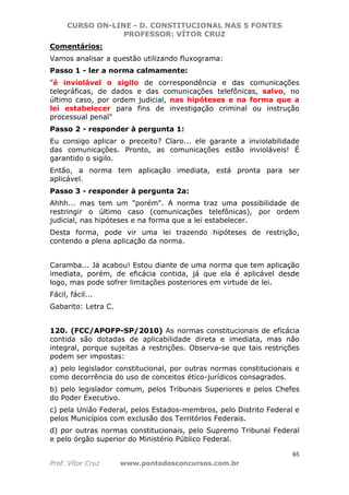 CURSO ON-LINE - D. CONSTITUCIONAL NAS 5 FONTES
PROFESSOR: VÍTOR CRUZ
65
Prof. Vítor Cruz www.pontodosconcursos.com.br
Comentários:
Vamos analisar a questão utilizando fluxograma:
Passo 1 - ler a norma calmamente:
"é inviolável o sigilo de correspondência e das comunicações
telegráficas, de dados e das comunicações telefônicas, salvo, no
último caso, por ordem judicial, nas hipóteses e na forma que a
lei estabelecer para fins de investigação criminal ou instrução
processual penal"
Passo 2 - responder à pergunta 1:
Eu consigo aplicar o preceito? Claro... ele garante a inviolabilidade
das comunicações. Pronto, as comunicações estão invioláveis! É
garantido o sigilo.
Então, a norma tem aplicação imediata, está pronta para ser
aplicável.
Passo 3 - responder à pergunta 2a:
Ahhh... mas tem um "porém". A norma traz uma possibilidade de
restringir o último caso (comunicações telefônicas), por ordem
judicial, nas hipóteses e na forma que a lei estabelecer.
Desta forma, pode vir uma lei trazendo hipóteses de restrição,
contendo a plena aplicação da norma.
Caramba... Já acabou! Estou diante de uma norma que tem aplicação
imediata, porém, de eficácia contida, já que ela é aplicável desde
logo, mas pode sofrer limitações posteriores em virtude de lei.
Fácil, fácil...
Gabarito: Letra C.
120. (FCC/APOFP-SP/2010) As normas constitucionais de eficácia
contida são dotadas de aplicabilidade direta e imediata, mas não
integral, porque sujeitas a restrições. Observa-se que tais restrições
podem ser impostas:
a) pelo legislador constitucional, por outras normas constitucionais e
como decorrência do uso de conceitos ético-jurídicos consagrados.
b) pelo legislador comum, pelos Tribunais Superiores e pelos Chefes
do Poder Executivo.
c) pela União Federal, pelos Estados-membros, pelo Distrito Federal e
pelos Municípios com exclusão dos Territórios Federais.
d) por outras normas constitucionais, pelo Supremo Tribunal Federal
e pelo órgão superior do Ministério Público Federal.
 
