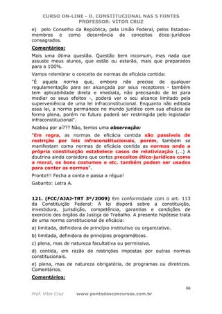 CURSO ON-LINE - D. CONSTITUCIONAL NAS 5 FONTES
PROFESSOR: VÍTOR CRUZ
66
Prof. Vítor Cruz www.pontodosconcursos.com.br
e) pelo Conselho da República, pela União Federal, pelos Estados-
membros e como decorrência de conceitos ético-jurídicos
consagrados.
Comentários:
Mais uma ótima questão. Questão bem incomum, mas nada que
assuste meus alunos, que estão ou estarão, mais que preparados
para o 100%.
Vamos relembrar o conceito de normas de eficácia contida:
"É aquela norma que, embora não precise de qualquer
regulamentação para ser alcançada por seus receptores - também
tem aplicabilidade direta e imediata, não precisando de lei para
mediar os seus efeitos -, poderá ver o seu alcance limitado pela
superveniência de uma lei infraconstitucional. Enquanto não editada
essa lei, a norma permanece no mundo jurídico com sua eficácia de
forma plena, porém no futuro poderá ser restringida pelo legislador
infraconstitucional".
Acabou por aí??? Não, temos uma observação:
"Em regra, as normas de eficácia contida são passíveis de
restrição por leis infraconstitucionais, porém, também se
manifestam como normas de eficácia contida as normas onde a
própria constituição estabelece casos de relativização (...) A
doutrina ainda considera que certos preceitos ético-jurídicos como
a moral, os bons costumes e etc. também podem ser usados
para conter as normas".
Pronto!!! Fecha a conta e passa a régua!
Gabarito: Letra A.
121. (FCC/AJAJ-TRT 3º/2009) Em conformidade com o art. 113
da Constituição Federal: A lei disporá sobre a constituição,
investidura, jurisdição, competência, garantias e condições de
exercício dos órgãos da Justiça do Trabalho. A presente hipótese trata
de uma norma constitucional de eficácia:
a) limitada, definidora de princípio institutivo ou organizativo.
b) limitada, definidora de princípios programáticos.
c) plena, mas de natureza facultativa ou permissiva.
d) contida, em razão de restrições impostas por outras normas
constitucionais.
e) plena, mas de natureza obrigatória, de programas ou diretrizes.
Comentários.
Comentários:
 