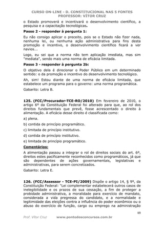 CURSO ON-LINE - D. CONSTITUCIONAL NAS 5 FONTES
PROFESSOR: VÍTOR CRUZ
69
Prof. Vítor Cruz www.pontodosconcursos.com.br
o Estado promoverá e incentivará o desenvolvimento científico, a
pesquisa e a capacitação tecnológicas.
Passo 2 - responder à pergunta 1:
Eu não consigo aplicar o preceito, pois se o Estado não fizer nada,
nenhuma lei, ou nenhuma ação administrativa para fins desta
promoção e incentivo, o desenvolvimento científico ficará a ver
navios...
Logo, eu sei que a norma não tem aplicação imediata, mas sim
"mediata", sendo mais uma norma de eficácia limitada.
Passo 3 - responder à pergunta 2b:
O objetivo dela é direcionar o Poder Público em um determinado
sentido: o da promoção e incentivo do desenvolvimento tecnológico.
Ah, sim! Estou diante de uma norma de eficácia limitada, que
estabelece um programa para o governo: uma norma programática.
Gabarito: Letra B.
125. (FCC/Procurador-TCE-RO/2010) Em fevereiro de 2010, o
artigo 6º da Constituição Federal foi alterado para que, ao rol dos
direitos fundamentais que prevê, fosse acrescentado o direito à
alimentação. A eficácia desse direito é classificada como:
a) plena.
b) contida de princípio programático.
c) limitada de princípio institutivo.
d) contida de princípio institutivo.
e) limitada de princípio programático.
Comentários:
A alimentação passou a integrar o rol de direitos sociais do art. 6º,
direitos estes pacificamente reconhecidos como programáticos, já que
são dependentes de ações governamentais, legislativas e
administrativas, para serem concretizados.
Gabarito: Letra E.
126. (FCC/Assessor - TCE-PI/2009) Dispõe o artigo 14, § 9º, da
Constituição Federal: "Lei complementar estabelecerá outros casos de
inelegibilidade e os prazos de sua cessação, a fim de proteger a
probidade administrativa, a moralidade para exercício de mandato,
considerada a vida pregressa do candidato, e a normalidade e
legitimidade das eleições contra a influência do poder econômico ou o
abuso do exercício de função, cargo ou emprego na administração
 