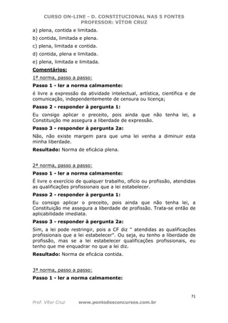 CURSO ON-LINE - D. CONSTITUCIONAL NAS 5 FONTES
PROFESSOR: VÍTOR CRUZ
71
Prof. Vítor Cruz www.pontodosconcursos.com.br
a) plena, contida e limitada.
b) contida, limitada e plena.
c) plena, limitada e contida.
d) contida, plena e limitada.
e) plena, limitada e limitada.
Comentários:
1ª norma, passo a passo:
Passo 1 - ler a norma calmamente:
é livre a expressão da atividade intelectual, artística, científica e de
comunicação, independentemente de censura ou licença;
Passo 2 - responder à pergunta 1:
Eu consigo aplicar o preceito, pois ainda que não tenha lei, a
Constituição me assegura a liberdade de expressão.
Passo 3 - responder à pergunta 2a:
Não, não existe margem para que uma lei venha a diminuir esta
minha liberdade.
Resultado: Norma de eficácia plena.
2ª norma, passo a passo:
Passo 1 - ler a norma calmamente:
É livre o exercício de qualquer trabalho, ofício ou profissão, atendidas
as qualificações profissionais que a lei estabelecer.
Passo 2 - responder à pergunta 1:
Eu consigo aplicar o preceito, pois ainda que não tenha lei, a
Constituição me assegura a liberdade de profissão. Trata-se então de
aplicabilidade imediata.
Passo 3 - responder à pergunta 2a:
Sim, a lei pode restringir, pois a CF diz " atendidas as qualificações
profissionais que a lei estabelecer". Ou seja, eu tenho a liberdade de
profissão, mas se a lei estabelecer qualificações profissionais, eu
tenho que me enquadrar no que a lei diz.
Resultado: Norma de eficácia contida.
3ª norma, passo a passo:
Passo 1 - ler a norma calmamente:
 
