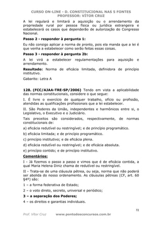 CURSO ON-LINE - D. CONSTITUCIONAL NAS 5 FONTES
PROFESSOR: VÍTOR CRUZ
72
Prof. Vítor Cruz www.pontodosconcursos.com.br
A lei regulará e limitará a aquisição ou o arrendamento da
propriedade rural por pessoa física ou jurídica estrangeira e
estabelecerá os casos que dependerão de autorização do Congresso
Nacional.
Passo 2 - responder à pergunta 1:
Eu não consigo aplicar a norma de pronto, pois ela manda que a lei é
que venha a estabelecer como serão feitas essas coisas.
Passo 3 - responder à pergunta 2b:
A lei virá a estabelecer regulamentações para aquisição e
arrendamento.
Resultado: Norma de eficácia limitada, definidora de princípio
institutivo.
Gabarito: Letra A
128. (FCC/AJAA-TRE-SP/2006) Tendo em vista a aplicabilidade
das normas constitucionais, considere o que segue:
I. É livre o exercício de qualquer trabalho, ofício ou profissão,
atendidas as qualificações profissionais que a lei estabelecer.
II. São Poderes da União, independentes e harmônicos entre si, o
Legislativo, o Executivo e o Judiciário.
Tais preceitos são considerados, respectivamente, de normas
constitucionais de:
a) eficácia redutível ou restringível; e de princípio programático.
b) eficácia limitada; e de princípio programático.
c) princípio institutivo; e de eficácia plena.
d) eficácia redutível ou restringível; e de eficácia absoluta.
e) princípio contido; e de princípio institutivo.
Comentários:
I - Já fizemos o passo a passo e vimos que é de eficácia contida, a
qual Maria Helena Diniz chama de redutível ou restringível.
II - Trata-se de uma cláusula pétrea, ou seja, norma que não poderá
ser abolida do nosso ordenamento. As cláusulas pétreas (CF, art. 60
§4º) são:
1 – a forma federativa de Estado;
2 – o voto direto, secreto, universal e periódico;
3 – a separação dos Poderes;
4 – os direitos e garantias individuais.
 