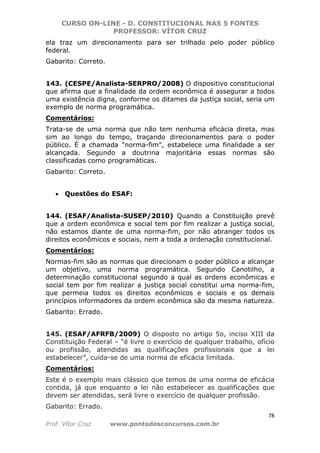 CURSO ON-LINE - D. CONSTITUCIONAL NAS 5 FONTES
PROFESSOR: VÍTOR CRUZ
78
Prof. Vítor Cruz www.pontodosconcursos.com.br
ela traz um direcionamento para ser trilhado pelo poder público
federal.
Gabarito: Correto.
143. (CESPE/Analista-SERPRO/2008) O dispositivo constitucional
que afirma que a finalidade da ordem econômica é assegurar a todos
uma existência digna, conforme os ditames da justiça social, seria um
exemplo de norma programática.
Comentários:
Trata-se de uma norma que não tem nenhuma eficácia direta, mas
sim ao longo do tempo, traçando direcionamentos para o poder
público. É a chamada "norma-fim", estabelece uma finalidade a ser
alcançada. Segundo a doutrina majoritária essas normas são
classificadas como programáticas.
Gabarito: Correto.
• Questões do ESAF:
144. (ESAF/Analista-SUSEP/2010) Quando a Constituição prevê
que a ordem econômica e social tem por fim realizar a justiça social,
não estamos diante de uma norma-fim, por não abranger todos os
direitos econômicos e sociais, nem a toda a ordenação constitucional.
Comentários:
Normas-fim são as normas que direcionam o poder público a alcançar
um objetivo, uma norma programática. Segundo Canotilho, a
determinação constitucional segundo a qual as ordens econômicas e
social tem por fim realizar a justiça social constitui uma norma-fim,
que permeia todos os direitos econômicos e sociais e os demais
princípios informadores da ordem econômica são da mesma natureza.
Gabarito: Errado.
145. (ESAF/AFRFB/2009) O disposto no artigo 5o, inciso XIII da
Constituição Federal – “é livre o exercício de qualquer trabalho, ofício
ou profissão, atendidas as qualificações profissionais que a lei
estabelecer”, cuida-se de uma norma de eficácia limitada.
Comentários:
Este é o exemplo mais clássico que temos de uma norma de eficácia
contida, já que enquanto a lei não estabelecer as qualificações que
devem ser atendidas, será livre o exercício de qualquer profissão.
Gabarito: Errado.
 