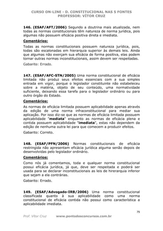 CURSO ON-LINE - D. CONSTITUCIONAL NAS 5 FONTES
PROFESSOR: VÍTOR CRUZ
79
Prof. Vítor Cruz www.pontodosconcursos.com.br
146. (ESAF/AFT/2006) Segundo a doutrina mais atualizada, nem
todas as normas constitucionais têm natureza de norma jurídica, pois
algumas não possuem eficácia positiva direta e imediata.
Comentários:
Todas as normas constitucionais possuem natureza jurídica, pois,
todas são escalonadas em hierarquia superior às demais leis. Ainda
que algumas não exerçam sua eficácia de forma positiva, elas podem
tornar outras normas inconstitucionais, assim devem ser respeitadas.
Gabarito: Errado.
147. (ESAF/AFC-STN/2005) Uma norma constitucional de eficácia
limitada não produz seus efeitos essenciais com a sua simples
entrada em vigor, porque o legislador constituinte não estabeleceu
sobre a matéria, objeto de seu conteúdo, uma normatividade
suficiente, deixando essa tarefa para o legislador ordinário ou para
outro órgão do Estado.
Comentários:
As normas de eficácia limitada possuem aplicabilidade apenas através
da edição de uma norma infraconstitucional para mediar sua
aplicação. Por isso diz-se que as normas de eficácia limitada possuem
aplicabilidade "mediata" enquanto as normas de eficácia plena e
contida possuem aplicabilidade "imediata", estas não dependem da
edição de nenhuma outra lei para que comecem a produzir efeitos.
Gabarito: Correto.
148. (ESAF/PFN/2006) Normas constitucionais de eficácia
restringida não apresentam eficácia jurídica alguma senão depois de
desenvolvidas pelo legislador ordinário.
Comentários:
Como nós já comentamos, toda e qualquer norma constitucional
possui eficácia jurídica, já que, deve ser respeitada e poderá ser
usada para se declarar inconstitucionais as leis de hirerarquia inferior
que sejam a ela contrárias.
Gabarito: Errado.
149. (ESAF/Advogado-IRB/2006) Uma norma constitucional
classificada quanto à sua aplicabilidade como uma norma
constitucional de eficácia contida não possui como característica a
aplicabilidade imediata.
 