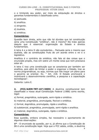 CURSO ON-LINE - D. CONSTITUCIONAL NAS 5 FONTES
PROFESSOR: VÍTOR CRUZ
8
Prof. Vítor Cruz www.pontodosconcursos.com.br
o e limitando seu poder, por meio da estipulação de direitos e
garantias fundamentais é classificada como:
a) pactuada.
b) analítica.
c) dirigente.
d) dualista.
e) sintética.
Comentários:
Questão bem direta, acho que não há dúvidas que tal constituição
seria uma Constituição "sintética", não é mesmo? Ela trata apenas
daquilo que é essencial: organização do Estado e direitos
fundamentais.
A letra A e a letra D são excludentes... Pactuada seria o mesmo que
dualista, são as constituições fruto de um acordo entre o rei e o
legislativo.
Analítica é o contrário da sintética, não fala só das coisas que o
enunciado propôs, mas sim sobre um monte coisa que nem precisava
estar ali.
A letra C traz uma constituição que se caracteriza por também ser
analítica, pois além de limitar o poder e organizar o Estado, traz as
norma programáticas, ou seja, normas que irão traçar um plano para
o governo se orientar. Ex. " Art. 218. O Estado promoverá e
incentivará o desenvolvimento científico, a pesquisa e a capacitação
tecnológicas".
Gabarito: Letra E.
2. (FCC/AJEM-TRT-16ª/2009) A doutrina constitucional tem
classificado a nossa atual Constituição Federal (1988) como escrita,
legal:
a) formal, pragmática, outorgada, semi-rígida e sintética.
b) material, pragmática, promulgada, flexível e sintética.
c) formal, dogmática, promulgada, rígida e analítica.
d) substancial, pragmática, promulgada, semi-rígida e analítica.
e) material, dogmática, outorgada, rígida e sintética.
Comentários:
Essa questão, embora simples, faz necessário o apontamento de
algumas observações:
1º - O enunciado da questão, por si, já afirma que a Constituição de
88 é uma constituição legal. Veja que a FCC adota, então, a doutrina
 