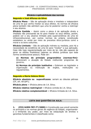 CURSO ON-LINE - D. CONSTITUCIONAL NAS 5 FONTES
PROFESSOR: VÍTOR CRUZ
88
Prof. Vítor Cruz www.pontodosconcursos.com.br
Eficácia e aplicabilidade das normas
Segundo a José Affonso da Silva:
Eficácia Plena – São de aplicação direta e imediata e independem
de uma lei que venha mediar os seus efeitos. As normas de eficácia
plena também não admitem que uma lei posterior venha a restringir
o seu alcance.
Eficácia Contida – Assim como a plena é de aplicação direta e
imediata não precisando de lei para mediar os seus efeitos, porém,
poderá ver o seu alcance limitado pela superveniência de uma lei
infraconstitucional, por outras normas da própria constituição
estabelece ou ainda por meio de preceitos ético-jurídicos como a
moral e os bons costumes.
Eficácia Limitada – São de aplicação indireta ou mediata, pois há a
necessidade da existência de uma lei para “mediar” a sua aplicação.
Caso não haja regulamentação por meio de lei, não são capazes de
gerar os efeitos finalísticos (apenas os efeitos jurídicos que toda
norma constitucional possui). Pode ser:
a) Normas de princípio programático (normas-fim)-
Direcionam a atuação do Estado instituindo programas de
governo.
b) Normas de princípio institutivo - Ordenam ao legislador a
organização ou instituição de órgãos, instituições ou
regulamentos.
Segundo a Maria Helena Diniz:
Eficácia absoluta ou supereficazes: seriam as clásulas pétreas
(CF, art. 60 §4º);
Eficácia plena = Eficácia plena de J.A. Silva;
Eficácia relativa restringível = Eficácia contida de J.A. Silva;
Eficácia relativa complementável = Eficácia limitada de J.A. Silva.
LISTA DAS QUESTÕES DA AULA:
1. (FCC/AJEM-TRT-7ª/2009) A Constituição que prevê somente
os princípios e as normas gerais de regência do Estado, organizando-
o e limitando seu poder, por meio da estipulação de direitos e
garantias fundamentais é classificada como:
 