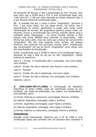 CURSO ON-LINE - D. CONSTITUCIONAL NAS 5 FONTES
PROFESSOR: VÍTOR CRUZ
9
Prof. Vítor Cruz www.pontodosconcursos.com.br
de Alexandre de Moraes, e não a classificação do Prof. Tavares. Isso
quer dizer que a CF/88 para a FCC é uma Constituição legal, pois
"vale como lei", e não por estar elencada em textos esparsos (que é
o que Tavares chama de constituição legal).
2º - A questão cita por 3 vezes o termo "pragmática". Somente a
FCC, e por duas vezes, fez uso deste termo. Tal termo não é
desconhecido no direito, geralmente é usado para temas como
interpretação de normas. Ser pragmático significa, grosso modo, ser
eficiente, buscar a concretização das normas, estando aberto para a
realidade social. Maaaaaaas.... na minha humilde opinião, a FCC
colocou este termo APENAS para confundir os desavisados... Não
afirmo que estou certo, mas nas vezes que a banca fez uso do termo
"pragmático" não deu esta resposta como correta, até porque
nenhuma das doutrinas dos principais autores sobre "classificação
das constituições" faz uso do termo "pragmática" como sendo uma
das classificações da Constituição.
Então, considerando que a CF/88 é mesmo uma constituição legal e,
deixando de lado o fato de ela ser ou não "pragmática", vamos
analisar as assertivas:
Letra A - Errada. A Constituição não é outorgada, nem semi-rígida,
nem sintética.
Letra B - Errada. Ela não é material, nem flexível e nem sintética.
Letra C - Perfeito!
Letra D - Errada. Ela não é substancial, nem semi-rígida.
Letra E - Errada. Ela não é material, nem outorgada, nem sintética.
Gabarito: Letra C.
3. (FCC/AJEM-TRT-4ª/2009) A Constituição da República
Federativa do Brasil (1988), pode ser classificada quanto ao seu
conteúdo, seu modo de elaboração, sua origem, sua estabilidade e
sua extensão, como:
a) formal, histórica ou costumeira, promulgada, flexível e sintética.
b) material, dogmática, outorgada, rígida e sintética.
c) formal, dogmática, promulgada, super-rígida e analítica.
d) material, pragmática, outorgada, semi-rígida e sintética.
e) formal, histórica ou costumeira, outorgada, flexível e analítica.
Comentários:
Questão muito interessante. Sabemos que a CF de 1988 é uma
constituição rígida, pois somente com um processo bem complexo é
 