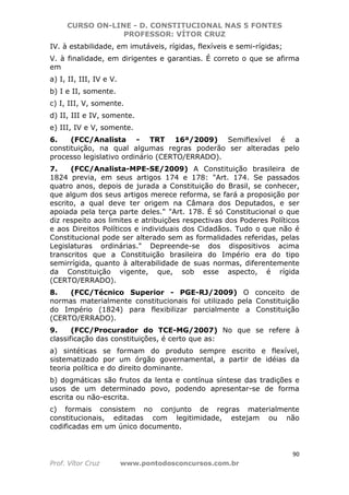 CURSO ON-LINE - D. CONSTITUCIONAL NAS 5 FONTES
PROFESSOR: VÍTOR CRUZ
90
Prof. Vítor Cruz www.pontodosconcursos.com.br
IV. à estabilidade, em imutáveis, rígidas, flexíveis e semi-rígidas;
V. à finalidade, em dirigentes e garantias. É correto o que se afirma
em
a) I, II, III, IV e V.
b) I e II, somente.
c) I, III, V, somente.
d) II, III e IV, somente.
e) III, IV e V, somente.
6. (FCC/Analista - TRT 16ª/2009) Semiflexível é a
constituição, na qual algumas regras poderão ser alteradas pelo
processo legislativo ordinário (CERTO/ERRADO).
7. (FCC/Analista-MPE-SE/2009) A Constituição brasileira de
1824 previa, em seus artigos 174 e 178: "Art. 174. Se passados
quatro anos, depois de jurada a Constituição do Brasil, se conhecer,
que algum dos seus artigos merece reforma, se fará a proposição por
escrito, a qual deve ter origem na Câmara dos Deputados, e ser
apoiada pela terça parte deles." "Art. 178. É só Constitucional o que
diz respeito aos limites e atribuições respectivas dos Poderes Políticos
e aos Direitos Políticos e individuais dos Cidadãos. Tudo o que não é
Constitucional pode ser alterado sem as formalidades referidas, pelas
Legislaturas ordinárias." Depreende-se dos dispositivos acima
transcritos que a Constituição brasileira do Império era do tipo
semirrígida, quanto à alterabilidade de suas normas, diferentemente
da Constituição vigente, que, sob esse aspecto, é rígida
(CERTO/ERRADO).
8. (FCC/Técnico Superior - PGE-RJ/2009) O conceito de
normas materialmente constitucionais foi utilizado pela Constituição
do Império (1824) para flexibilizar parcialmente a Constituição
(CERTO/ERRADO).
9. (FCC/Procurador do TCE-MG/2007) No que se refere à
classificação das constituições, é certo que as:
a) sintéticas se formam do produto sempre escrito e flexível,
sistematizado por um órgão governamental, a partir de idéias da
teoria política e do direito dominante.
b) dogmáticas são frutos da lenta e contínua síntese das tradições e
usos de um determinado povo, podendo apresentar-se de forma
escrita ou não-escrita.
c) formais consistem no conjunto de regras materialmente
constitucionais, editadas com legitimidade, estejam ou não
codificadas em um único documento.
 