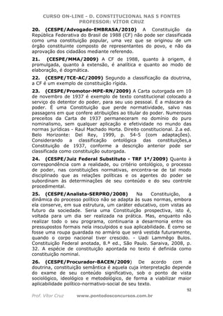 CURSO ON-LINE - D. CONSTITUCIONAL NAS 5 FONTES
PROFESSOR: VÍTOR CRUZ
92
Prof. Vítor Cruz www.pontodosconcursos.com.br
20. (CESPE/Advogado-EMBRASA/2010) A Constituição da
República Federativa do Brasil de 1988 (CF) não pode ser classificada
como uma constituição popular, uma vez que se originou de um
órgão constituinte composto de representantes do povo, e não da
aprovação dos cidadãos mediante referendo.
21. (CESPE/MMA/2009) A CF de 1988, quanto à origem, é
promulgada, quanto à extensão, é analítica e quanto ao modo de
elaboração, é dogmática.
22. (CESPE/TCE-AC/2009) Segundo a classificação da doutrina,
a CF é um exemplo de constituição rígida.
23. (CESPE/Promotor-MPE-RN/2009) A Carta outorgada em 10
de novembro de 1937 é exemplo de texto constitucional colocado a
serviço do detentor do poder, para seu uso pessoal. É a máscara do
poder. É uma Constituição que perde normatividade, salvo nas
passagens em que confere atribuições ao titular do poder. Numerosos
preceitos da Carta de 1937 permaneceram no domínio do puro
nominalismo, sem qualquer aplicação e efetividade no mundo das
normas jurídicas - Raul Machado Horta. Direito constitucional. 2.a ed.
Belo Horizonte: Del Rey, 1999, p. 54-5 (com adaptações).
Considerando a classificação ontológica das constituições,a
Constituição de 1937, conforme a descrição anterior pode ser
classificada como constituição outorgada.
24. (CESPE/Juiz Federal Substituto - TRF 1ª/2009) Quanto à
correspondência com a realidade, ou critério ontológico, o processo
de poder, nas constituições normativas, encontra-se de tal modo
disciplinado que as relações políticas e os agentes do poder se
subordinam às determinações de seu conteúdo e do seu controle
procedimental.
25. (CESPE/Analista-SERPRO/2008) Na Constituição, a
dinâmica do processo político não se adapta às suas normas, embora
ela conserve, em sua estrutura, um caráter educativo, com vistas ao
futuro da sociedade. Seria uma Constituição prospectiva, isto é,
voltada para um dia ser realizada na prática. Mas, enquanto não
realizar todo o seu programa, continuaria a desarmonia entre os
pressupostos formais nela insculpidos e sua aplicabilidade. É como se
fosse uma roupa guardada no armário que será vestida futuramente,
quando o corpo nacional tiver crescido. - Uadi Lammêgo Bulos.
Constituição Federal anotada, 8.ª ed., São Paulo. Saraiva, 2008, p.
32. A espécie de constituição apontada no texto é definida como
constituição nominal.
26. (CESPE/Procurador-BACEN/2009) De acordo com a
doutrina, constituição semântica é aquela cuja interpretação depende
do exame de seu conteúdo significativo, sob o ponto de vista
sociológico, ideológico e metodológico, de forma a viabilizar maior
aplicabilidade político-normativo-social de seu texto.
 