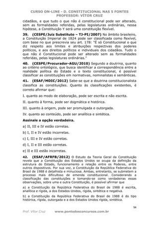 CURSO ON-LINE - D. CONSTITUCIONAL NAS 5 FONTES
PROFESSOR: VÍTOR CRUZ
94
Prof. Vítor Cruz www.pontodosconcursos.com.br
cidadãos, e que tudo o que não é constitucional pode ser alterado,
sem as formalidades referidas, pelas legislaturas ordinárias, nessa
hipótese, a Constituição Y será uma constituição flexível.
39. (CESPE/Juiz Substituto – TJ-PI/2007) No âmbito brasileiro,
a Constituição Imperial de 1824 pode ser classificada como flexível,
com base no que prescrevia seu art. 178: "É só Constitucional o que
diz respeito aos limites e atribuições respectivas dos poderes
políticos, e aos direitos políticos e individuais dos cidadãos. Tudo o
que não é Constitucional pode ser alterado sem as formalidades
referidas, pelas legislaturas ordinárias."
40. (CESPE/Procurador-AGU/2010) Segundo a doutrina, quanto
ao critério ontológico, que busca identificar a correspondência entre a
realidade política do Estado e o texto constitucional, é possível
classificar as constituições em normativas, nominalistas e semânticas.
41. (ESAF/MDIC/2012) Sabe-se que a doutrina constitucionalista
classifica as constituições. Quanto às classificações existentes, é
correto afirmar que:
I. quanto ao modo de elaboração, pode ser escrita e não escrita.
II. quanto à forma, pode ser dogmática e histórica.
III. quanto à origem, pode ser promulgada e outorgada.
IV. quanto ao conteúdo, pode ser analítica e sintética.
Assinale a opção verdadeira.
a) II, III e IV estão corretas.
b) I, II e IV estão incorretas.
c) I, III e IV estão corretas.
d) I, II e III estão corretas.
e) II e III estão incorretas.
42. (ESAF/AFRFB/2012) O Estudo da Teoria Geral da Constituição
revela que a Constituição dos Estados Unidos se ocupa da definição da
estrutura do Estado, funcionamento e relação entre os Poderes, entre
outros dispositivos. Por sua vez, a Constituição da República Federativa do
Brasil de 1988 é detalhista e minuciosa. Ambas, entretanto, se submetem a
processo mais dificultoso de emenda constitucional. Considerando a
classificação das constituições e tomando-se como verdadeiras essas
observações, sobre uma e outra Constituição, é possível afirmar que
a) a Constituição da República Federativa do Brasil de 1988 é escrita,
analítica e rígida, a dos Estados Unidos, rígida, sintética e negativa.
b) a Constituição da República Federativa do Brasil de 1988 é do tipo
histórica, rígida, outorgada e a dos Estados Unidos rígida, sintética.
 