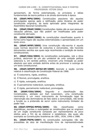 CURSO ON-LINE - D. CONSTITUCIONAL NAS 5 FONTES
PROFESSOR: VÍTOR CRUZ
96
Prof. Vítor Cruz www.pontodosconcursos.com.br
apresentam, de forma sistematizada, os princípios e idéias
fundamentais da teoria política e do direito dominante à época.
53. (ESAF/MPU/2004) Constituições populares são aquelas
promulgadas apenas após a ratificação, pelos titulares do poder
constituinte originário, do texto aprovado pelos integrantes da
Assembléia Nacional Constituinte.
54. (ESAF/ENAP/2006) Constituições rígidas são as que possuem
cláusulas pétreas, que não podem ser modificadas pelo poder
constituinte derivado.
55. (ESAF/ENAP/2006) As constituições classificadas quanto à
forma como legais são aquelas sistematizadas e apresentadas em um
texto único.
56. (ESAF/AFRF/2005) Uma constituição não-escrita é aquela
cujas normas decorrem de costumes e convenções, não havendo
documentos escritos aos quais seja reconhecida a condição de textos
constitucionais.
57. (ESAF/CGU/2004) As constituições outorgadas, sob a ótica
jurídica, decorrem de um ato unilateral de uma vontade política
soberana e, em sentido político, encerram uma limitação ao poder
absoluto que esta vontade detinha antes de promover a outorga de
um texto constitucional.
58. (ESAF/APOFP-SEFAZ-SP/2009) Assinale a opção correta
relativa à classificação da Constituição Federal de 1988.
a) É costumeira, rígida, analítica.
b) É flexível, promulgada, analítica.
c) É rígida, outorgada, analítica.
d) É parcialmente inalterável, outorgada, sintética.
e) É rígida, parcialmente inalterável, promulgada.
59. (ESAF/CGU/2004) Segundo a classificação das
Constituições, adotada por Karl Lowenstein, uma constituição
nominativa é um mero instrumento de formalização legal da
intervenção dos dominadores de fato sobre a comunidade, não tendo
a função ou a pretensão de servir como instrumento limitador do
poder real.
60. (ESAF/EPPGG-MPOG/2009) São classificadas como
dogmáticas, escritas e outorgadas as constituições que se originam
de um órgão constituinte composto por representantes do povo
eleitos para o fim de as elaborar e estabelecer, das quais são
exemplos as Constituições brasileiras de 1891, 1934, 1946 e 1988.
61. (ESAF/PGFN/2007) As constituições outorgadas não são
precedidas de atos de manifestação livre da representatividade
 