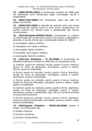CURSO ON-LINE - D. CONSTITUCIONAL NAS 5 FONTES
PROFESSOR: VÍTOR CRUZ
98
Prof. Vítor Cruz www.pontodosconcursos.com.br
72. (ESAF/MPOG/2002) A Constituição brasileira de 1988 pode
ser classificada como Constituição rígida, promulgada, escrita e
programática.
73. (ESAF/CGU/2006) Uma constituição rígida não pode ser
objeto de emenda.
74. (ESAF/CGU/2004) A distinção de conteúdo entre uma norma
constitucional em sentido formal e uma norma constitucional em
sentido material tem reflexos sobre a aplicabilidade das normas
constitucionais.
75. (FGV/Advogado-BADESC/2010) Considerando os critérios
de classificação das constituições quanto à sua origem, estabilidade e
extensão, é correto afirmar que a Constituição Federal de 1988 é:
a) promulgada, rígida e sintética.
b) outorgada, semi-rígida e analítica.
c) promulgada, rígida e analítica.
d) outorgada, semi-rígida e sintética.
e) promulgada, flexível e analítica.
76. (FGV/Juiz Substituto - TJ PA/2008) A Constituição da
República Federativa do Brasil de 1988 deve ser classificada como:
a) material, quanto ao conteúdo; escrita, quanto à forma; histórica,
quanto ao modo de elaboração; promulgada, quanto à origem;
flexível, quanto à estabilidade.
b) formal, quanto ao conteúdo; escrita, quanto à forma; dogmática,
quanto ao modo de elaboração; promulgada, quanto à origem;
semiflexível, quanto à estabilidade.
c) formal, quanto ao conteúdo; escrita, quanto à forma; histórica,
quanto ao modo de elaboração; outorgada, quanto à origem; rígida,
quanto à estabilidade.
d) material, quanto ao conteúdo; escrita, quanto à forma; dogmática,
quanto ao modo de elaboração; outorgada, quanto à origem;
semiflexível, quanto à estabilidade, haja vista as inúmeras emendas
constitucionais existentes.
e) formal, quanto ao conteúdo; escrita, quanto à forma; dogmática,
quanto ao modo de elaboração; promulgada, quanto à origem; rígida,
quanto à estabilidade.
77. (FGV/Agente Tributário - SEFAZ-MS/2006) Quanto à
origem, as Constituições são:
a) rígidas e flexíveis.
b) escritas e analíticas.
c) escritas e democráticas.
 