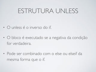 ESTRUTURA UNLESS
• O unless é o inverso do if.
• O bloco é executado se a negativa da condição
for verdadeira.
• Pode ser combinado com o else ou elseif da
mesma forma que o if.
 