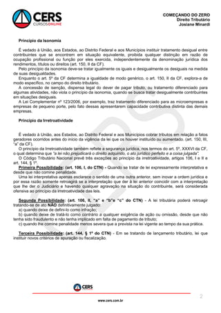 www.cers.com.br
COMEÇANDO DO ZERO
Direito Tributário
Josiane Minardi
2
Princípio da Isonomia
É vedado à União, aos Estados, ao Distrito Federal e aos Municípios instituir tratamento desigual entre
contribuintes que se encontrem em situação equivalente, proibida qualquer distinção em razão de
ocupação profissional ou função por eles exercida, independentemente da denominação jurídica dos
rendimentos, títulos ou direitos (art. 150, II da CF).
Pelo princípio da isonomia deve-se tratar igualmente os iguais e desigualmente os desiguais na medida
de suas desigualdades.
Enquanto o art. 5º da CF determina a igualdade de modo genérico, o art. 150, II da CF, explora-a de
modo específico, no campo do direito tributário.
A concessão de isenção, dispensa legal do dever de pagar tributo, ou tratamento diferenciado para
algumas atividades, não viola o princípio da isonomia, quando se busca tratar desigualmente contribuintes
em situações desiguais.
A Lei Complementar nº 123/2006, por exemplo, traz tratamento diferenciado para as microempresas e
empresas de pequeno porte, pelo fato dessas apresentarem capacidade contributiva distinta das demais
empresas.
Princípio da Irretroatividade
É vedado à União, aos Estados, ao Distrito Federal e aos Municípios cobrar tributos em relação a fatos
geradores ocorridos antes do início da vigência da lei que os houver instituído ou aumentado. (art. 150, III,
“a” da CF).
O princípio da Irretroatividade também reflete a segurança jurídica, nos termos do art. 5º, XXXVI da CF,
o qual determina que “a lei não prejudicará o direito adquirido, o ato jurídico perfeito e a coisa julgada”.
O Código Tributário Nacional prevê três exceções ao princípio da irretroatividade, artigos 106, I e II e
art. 144, § 1º.
Primeira Possibilidade: (art. 106, I, do CTN) - Quando se tratar de lei expressamente interpretativa e
desde que não comine penalidade.
Uma lei interpretativa apenas esclarece o sentido de uma outra anterior, sem inovar a ordem jurídica e
por essa razão somente retroagirá se a interpretação que der à lei anterior coincidir com a interpretação
que lhe der o Judiciário e havendo qualquer agravação na situação do contribuinte, será considerada
ofensiva ao princípio da irretroatividade das leis.
Segunda Possibilidade: (art. 106, II, “a” e “b”e “c” do CTN) - A lei tributária poderá retroagir
tratando-se de ato NÃO definitivamente julgado:
a) quando deixe de defini-lo como infração;
b) quando deixe de tratá-lo como contrário a qualquer exigência de ação ou omissão, desde que não
tenha sido fraudulento e não tenha implicado em falta de pagamento de tributo;
c) quando lhe comine penalidade menos severa que a prevista na lei vigente ao tempo da sua prática.
Terceira Possibilidade: (art. 144, § 1º do CTN) - Em se tratando de lançamento tributário, lei que
instituir novos critérios de apuração ou fiscalização.
 