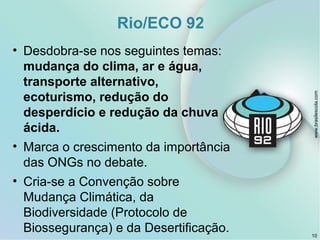Rio/ECO 92
• Desdobra-se nos seguintes temas:
mudança do clima, ar e água,
transporte alternativo,
ecoturismo, redução do
desperdício e redução da chuva
ácida.
• Marca o crescimento da importância
das ONGs no debate.
• Cria-se a Convenção sobre
Mudança Climática, da
Biodiversidade (Protocolo de
Biossegurança) e da Desertificação. 10
www.brasilescola.com
 