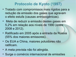 Protocolo de Kyoto (1997)
• Tratado com compromissos mais rígidos para a
redução da emissão dos gases que agravam
o efeito estufa (causas antropogênicas).
• Meta de reduzir a emissão destes gases em
5,2% em relação aos níveis de 1990 (entre
2008 e 2012).
• Ratificado em 2005 após a entrada da Rússia
(55% dos maiores emissores).
• Os EUA e China, maiores poluidores não
ratificam.
• A meta prevista não foi atingida.
• Surge o comércio internacional de emissões 11
 