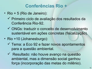 Conferências Rio +
• Rio + 5 (Rio de Janeiro):
 Primeiro ciclo de avaliação dos resultados da
Conferência Rio-92.
 ONGs: traduzir o conceito de desenvolvimento
sustentável em ações concretas (fiscalização).
• Rio +10 (Johanesburgo):
 Tema: a Eco 92 e fazer novos apontamentos
para a questão ambiental.
 Resultado: não houve avanço na questão
ambiental, mas a dimensão social ganhou
força (incorporação das metas do milênio).
12
 