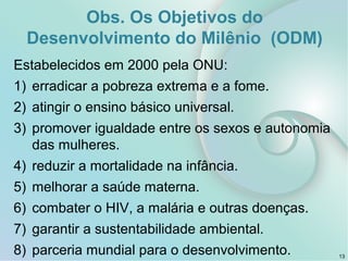 Obs. Os Objetivos do
Desenvolvimento do Milênio (ODM)
Estabelecidos em 2000 pela ONU:
1) erradicar a pobreza extrema e a fome.
2) atingir o ensino básico universal.
3) promover igualdade entre os sexos e autonomia
das mulheres.
4) reduzir a mortalidade na infância.
5) melhorar a saúde materna.
6) combater o HIV, a malária e outras doenças.
7) garantir a sustentabilidade ambiental.
8) parceria mundial para o desenvolvimento. 13
 