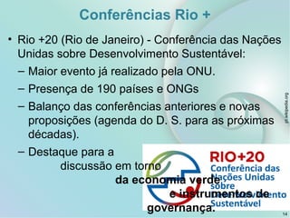 Conferências Rio +
• Rio +20 (Rio de Janeiro) - Conferência das Nações
Unidas sobre Desenvolvimento Sustentável:
– Maior evento já realizado pela ONU.
– Presença de 190 países e ONGs
– Balanço das conferências anteriores e novas
proposições (agenda do D. S. para as próximas
décadas).
– Destaque para a
discussão em torno
da economia verde
e instrumentos de
governança.
pt.wikipedia.org
14
 