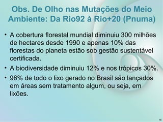 Obs. De Olho nas Mutações do Meio
Ambiente: Da Rio92 à Rio+20 (Pnuma)
• A cobertura florestal mundial diminuiu 300 milhões
de hectares desde 1990 e apenas 10% das
florestas do planeta estão sob gestão sustentável
certificada.
• A biodiversidade diminuiu 12% e nos trópicos 30%.
• 96% de todo o lixo gerado no Brasil são lançados
em áreas sem tratamento algum, ou seja, em
lixões.
16
 