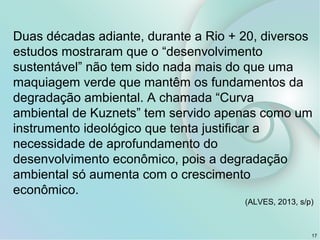 17
Duas décadas adiante, durante a Rio + 20, diversos
estudos mostraram que o “desenvolvimento
sustentável” não tem sido nada mais do que uma
maquiagem verde que mantêm os fundamentos da
degradação ambiental. A chamada “Curva
ambiental de Kuznets” tem servido apenas como um
instrumento ideológico que tenta justificar a
necessidade de aprofundamento do
desenvolvimento econômico, pois a degradação
ambiental só aumenta com o crescimento
econômico.
(ALVES, 2013, s/p)
 
