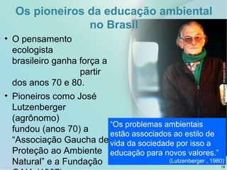 Os pioneiros da educação ambiental
no Brasil
• O pensamento
ecologista
brasileiro ganha força a
partir
dos anos 70 e 80.
• Pioneiros como José
Lutzenberger
(agrônomo)
fundou (anos 70) a
“Associação Gaucha de
Proteção ao Ambiente
Natural” e a Fundação
osverdestapes.blogspot.com
18
“Os problemas ambientais
estão associados ao estilo de
vida da sociedade por isso a
educação para novos valores.”
(Lutzenberger , 1980)
 