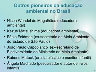• Nicea Wendel de Magalhães (educadora
ambiental)
• Kazue Matsushima (educadora ambiental)
• Fábio Feldman (ex-secretário de Meio Ambiente
do Estado de São Paulo)
• João Paulo Capobianco (ex-secretário de
Biodiversidade do Ministério do Meio Ambiente)
• Rubens Matuck (artista plástico e escritor infantil)
• Ângelo Machado (pesquisador e autor de livros
infantis) 21
Outros pioneiros da educação
ambiental no Brasil
 