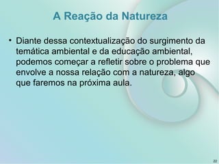 A Reação da Natureza
• Diante dessa contextualização do surgimento da
temática ambiental e da educação ambiental,
podemos começar a refletir sobre o problema que
envolve a nossa relação com a natureza, algo
que faremos na próxima aula.
22
 