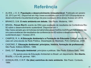 Referência
• ALVES, J. E. D. População e desenvolvimento (in)sustentável. Publicado em janeiro
25, 2013 por HC. Disponível em http://www.ecodebate.com.br/2013/01/25/populacao-e-
desenvolvimento-insustentavel-artigo-de-jose-eustaquio-diniz-alves/ Acesso em 2014.
• BRANCO, S.M. O meio ambienta em debate. São Paulo: Moderna, 1991.
• BRASIL. Fórum Rio+5, evento da ONU para avaliação de resultados da Conferência Rio-
92 sobre o desenvolvimento sustentável. Disponível em <
http://www.senado.gov.br/noticias/Jornal/emdiscussao/rio20/a-rio20/forum-rio5-evento-da-
onu-para-avaliacao-de-resultados-da-conferencia-rio-92-sobre-o-desenvolvimento-
sustentavel.aspx > Acesso 2014.
• CAMPOS, R. A. A Educação Ambiental e a Formação do Educador Crítico: estudo de
caso em uma escola da Rede Pública. Dissertação de Mestrado. PUC-Campinas, 2006.
• CASCINO, F. Educação Ambiental: princípios, história, formação de professores.
São Paulo: Editora SENAC, 1999.
• DIAS, G.F. Educação Ambiental: princípios e práticas. São Paulo: Editora Gaia, 1992.
• ______. Os quinze anos da Educação Ambiental no Brasil: um depoimento. Em Aberto,
Brasília, v.10.n.49, jan/mar. 1991.
• GONÇALVES, C.W.P. Os (des) caminhos do meio ambiente. São Paulo: Contexto,
1989.
23
 