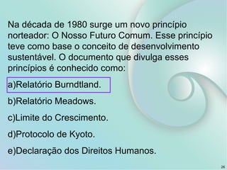 Na década de 1980 surge um novo princípio
norteador: O Nosso Futuro Comum. Esse princípio
teve como base o conceito de desenvolvimento
sustentável. O documento que divulga esses
princípios é conhecido como:
a)Relatório Burndtland.
b)Relatório Meadows.
c)Limite do Crescimento.
d)Protocolo de Kyoto.
e)Declaração dos Direitos Humanos.
26
 